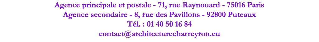 Agence principale et postale - 71, rue Raynouard - 75016 Paris Agence secondaire - 8, rue des Pavillons - 92800 Puteaux Tél. : 01 40 50 16 84 contact@architecturecharreyron.eu